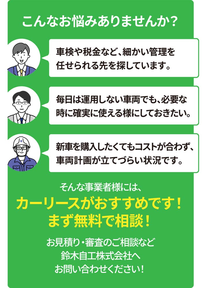 こんなお悩みありませんか?車検や税金など、細かい管理を任せられる先を探しています。毎日は運用しない車両でも、必要な時に確実に使えるようにしておきたい。新車を購入したくてもコストが合わず、車両計画が立てづらい状況です。そんな事業者様には、カーリースがおすすめです!まず無料で相談!お見積り・審査のご相談など鈴木自工株式会社へお問い合わせください!