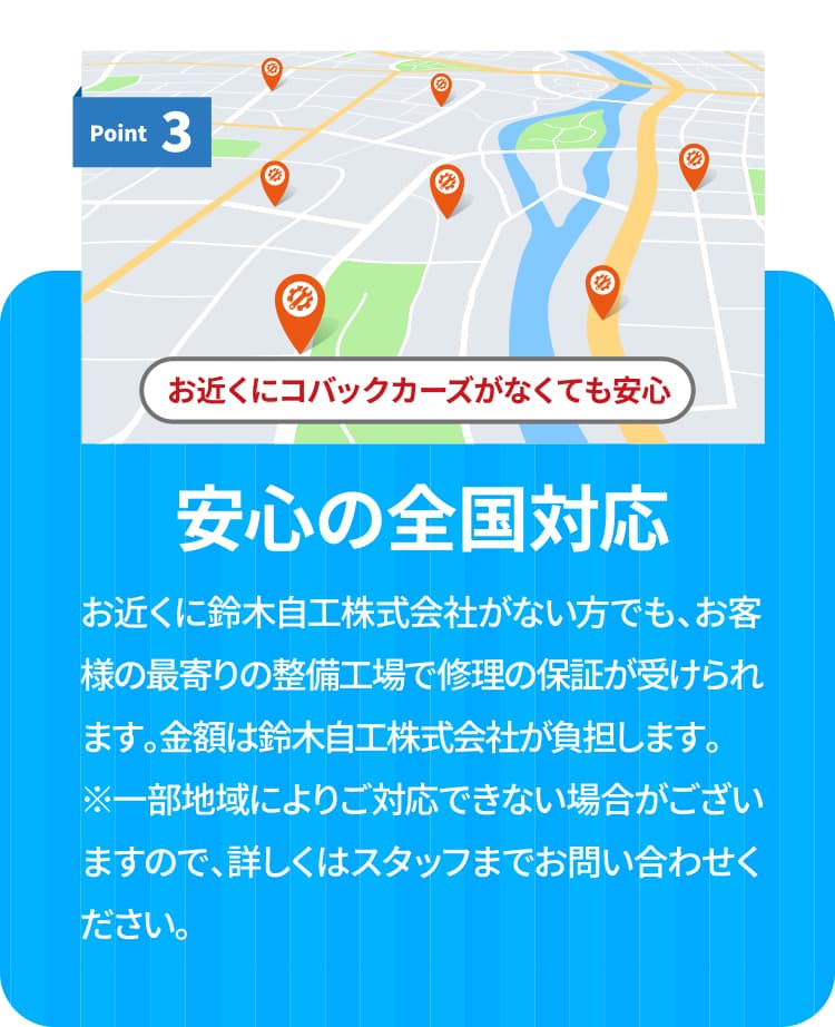 保証ポイント３　安心の全国対応　お近くに鈴木自工株式会社がない方でも、お客様の最寄りの整備工場で修理の保証が受けられます。金額は鈴木自工株式会社が負担いたします。※一部地域によりご対応できない場合がございますので、詳しくはスタッフまでお問い合わせください。